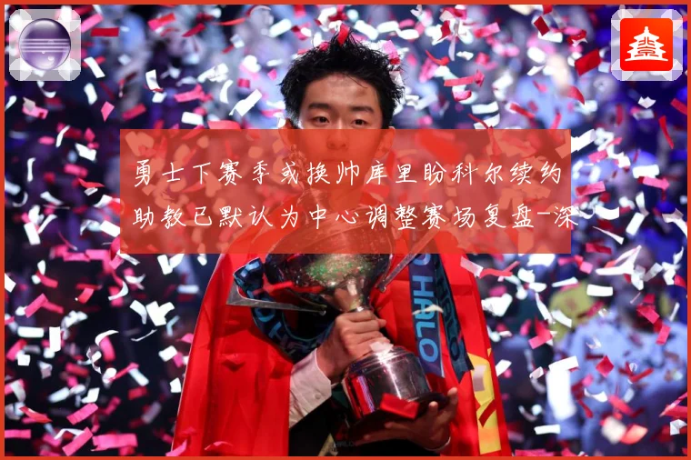 勇士下赛季或换帅库里盼科尔续约助教已默认为中心调整赛场复盘-深度解析