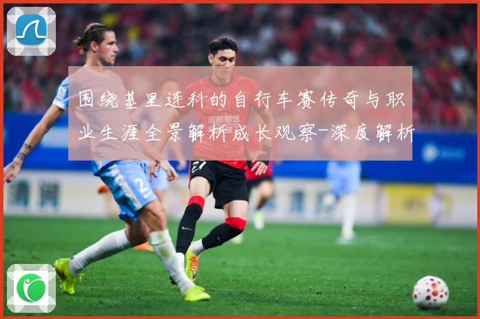 围绕基里连科的自行车赛传奇与职业生涯全景解析成长观察-深度解析