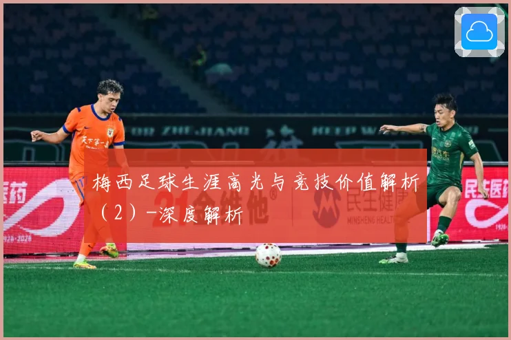 梅西足球生涯高光与竞技价值解析（2）-深度解析