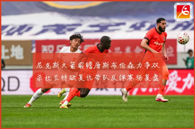 尼克斯火箭前瞻唐斯布伦森力争双杀杜兰特欲复仇带队反弹赛场复盘-深度解析