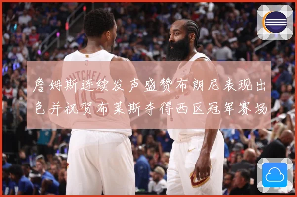 詹姆斯连续发声盛赞布朗尼表现出色并祝贺布莱斯夺得西区冠军赛场复盘-深度解析