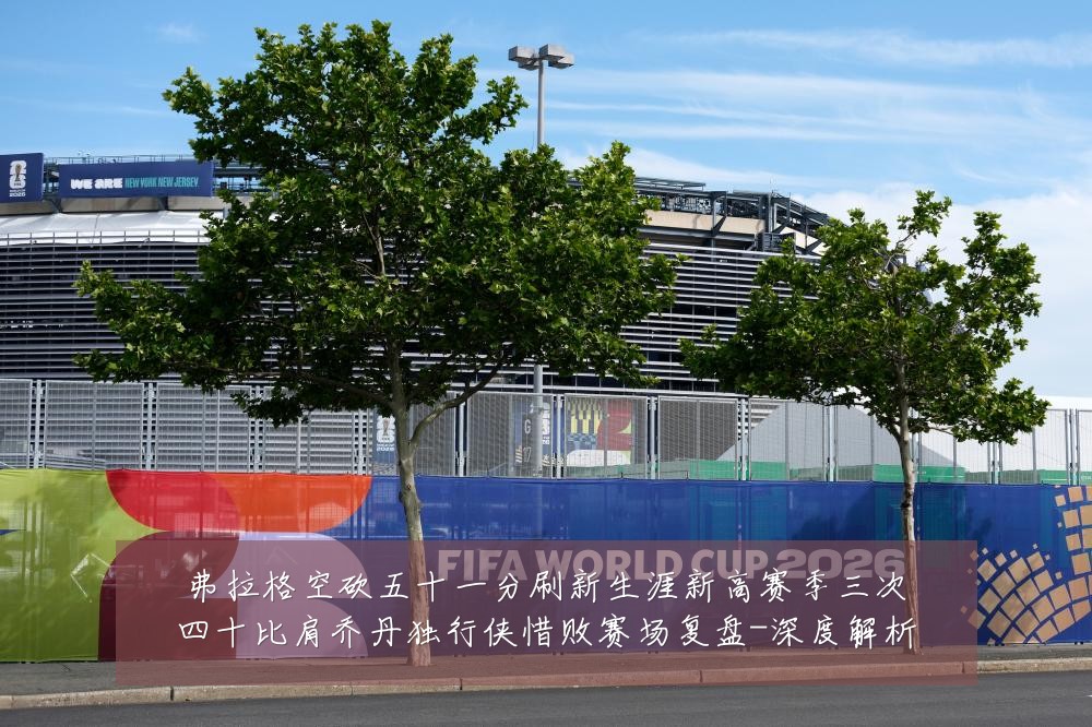 弗拉格空砍五十一分刷新生涯新高赛季三次四十比肩乔丹独行侠惜败赛场复盘-深度解析